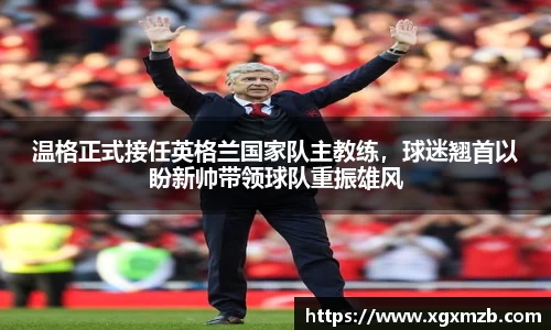 温格正式接任英格兰国家队主教练，球迷翘首以盼新帅带领球队重振雄风